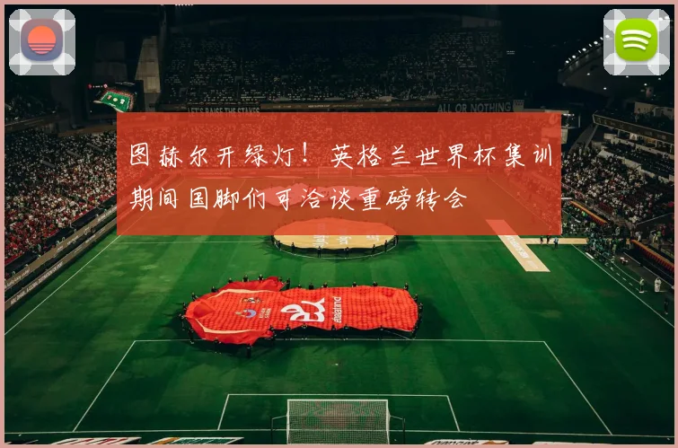 图赫尔开绿灯！英格兰世界杯集训期间国脚们可洽谈重磅转会