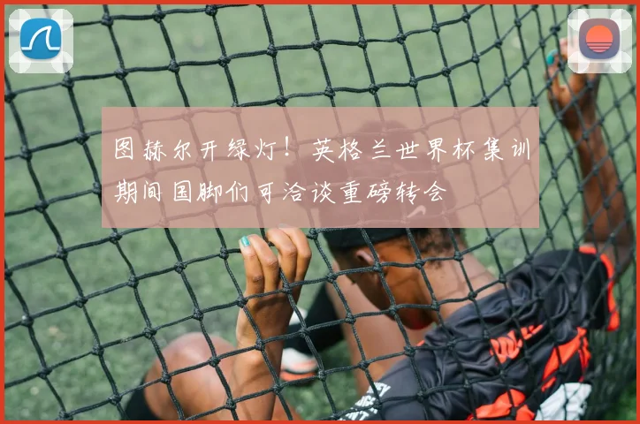 图赫尔开绿灯!英格兰世界杯集训期间国脚们可洽谈重磅转会