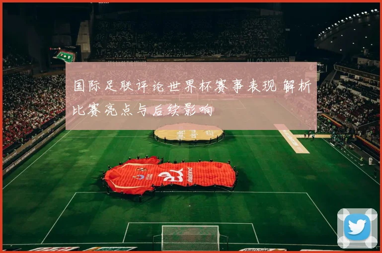 国际足联评论世界杯赛事表现 解析比赛亮点与后续影响