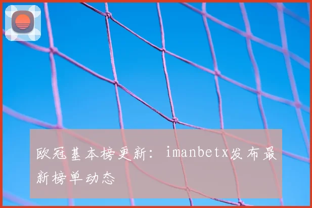欧冠基本榜更新：imanbetx发布最新榜单动态