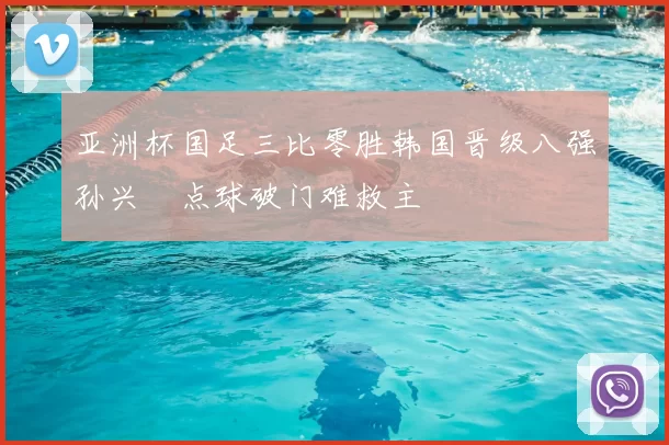 亚洲杯国足三比零胜韩国晋级八强孙兴慜点球破门难救主