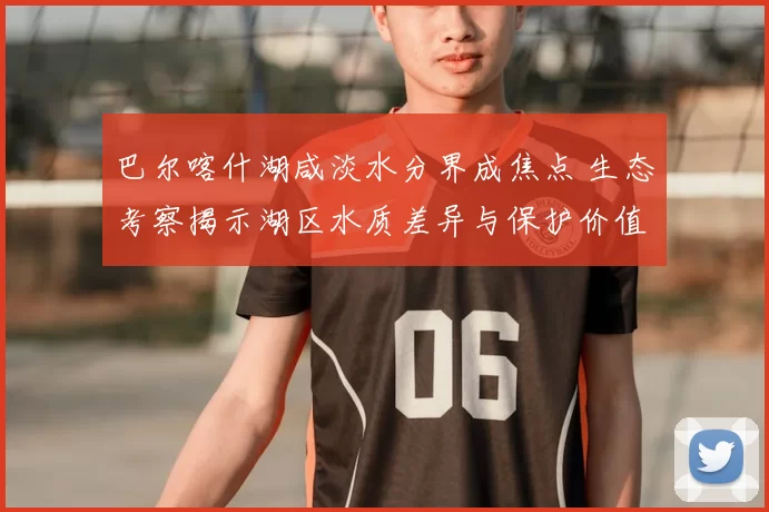 巴尔喀什湖咸淡水分界成焦点 生态考察揭示湖区水质差异与保护价值