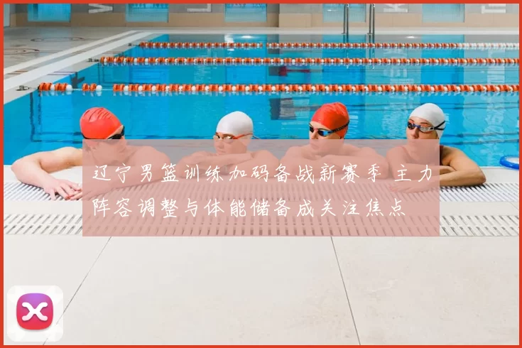 辽宁男篮训练加码备战新赛季 主力阵容调整与体能储备成关注焦点