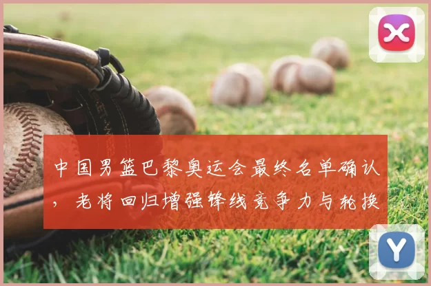 中国男篮巴黎奥运会最终名单确认，老将回归增强锋线竞争力与轮换深度
