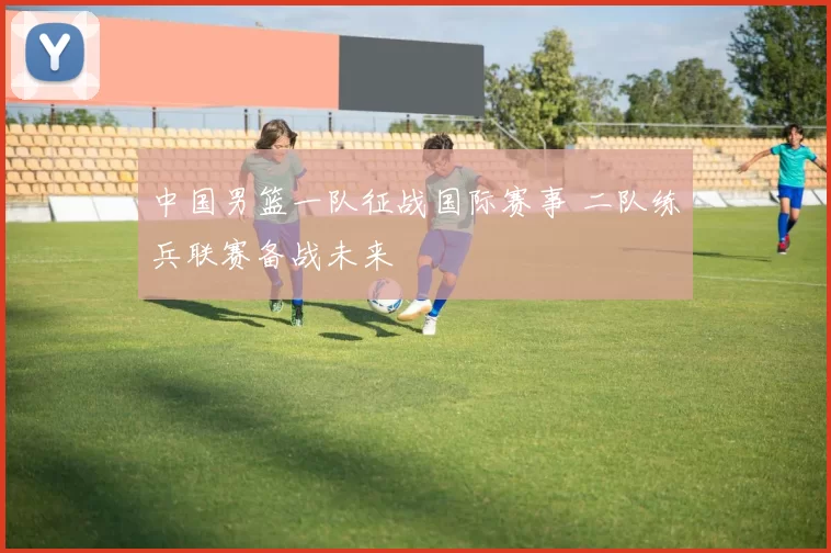 中国男篮一队征战国际赛事 二队练兵联赛备战未来