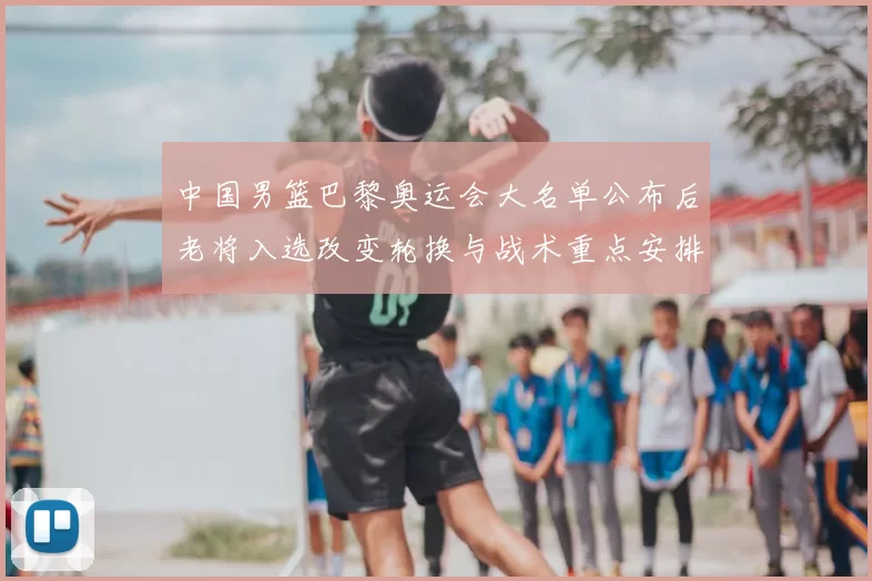 中国男篮巴黎奥运会大名单公布后老将入选改变轮换与战术重点安排