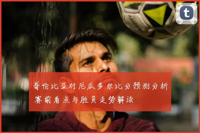 哥伦比亚对厄瓜多尔比分预测分析 赛前看点与胜负走势解读