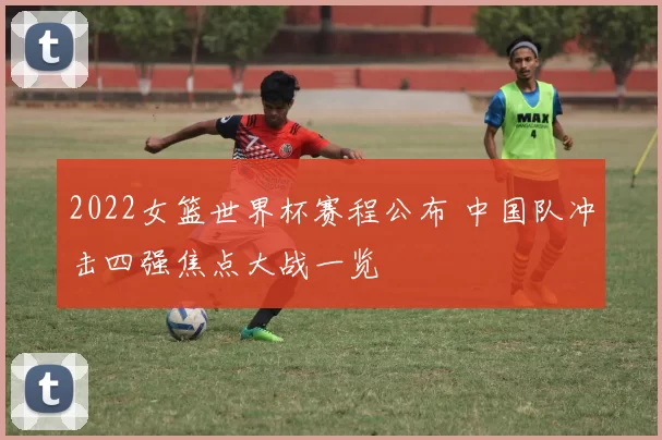 2022女篮世界杯赛程公布 中国队冲击四强焦点大战一览