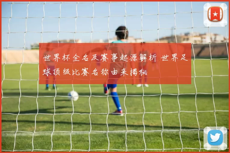 世界杯全名及赛事起源解析 世界足球顶级比赛名称由来揭秘