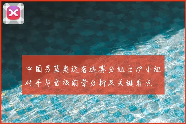 中国男篮奥运落选赛分组出炉小组对手与晋级前景分析及关键看点