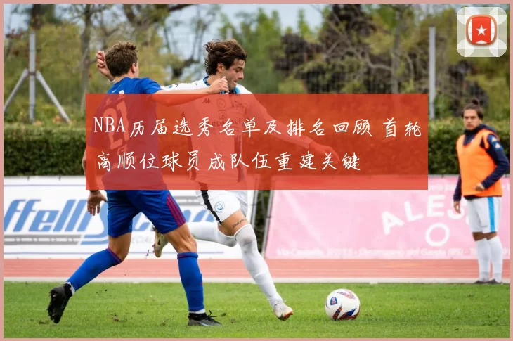 NBA历届选秀名单及排名回顾 首轮高顺位球员成队伍重建关键