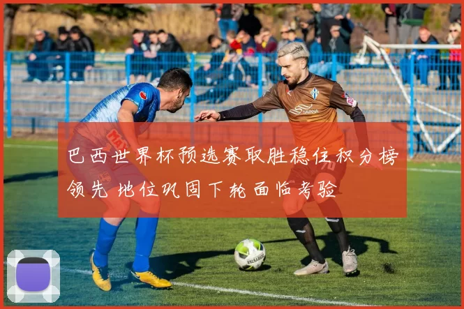 巴西世界杯预选赛取胜稳住积分榜领先 地位巩固下轮面临考验