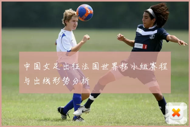 中国女足出征法国世界杯小组赛程与出线形势分析