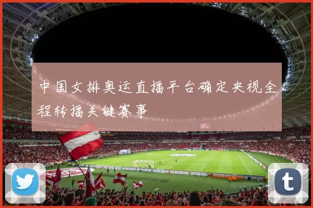 中国女排奥运直播平台确定央视全程转播关键赛事