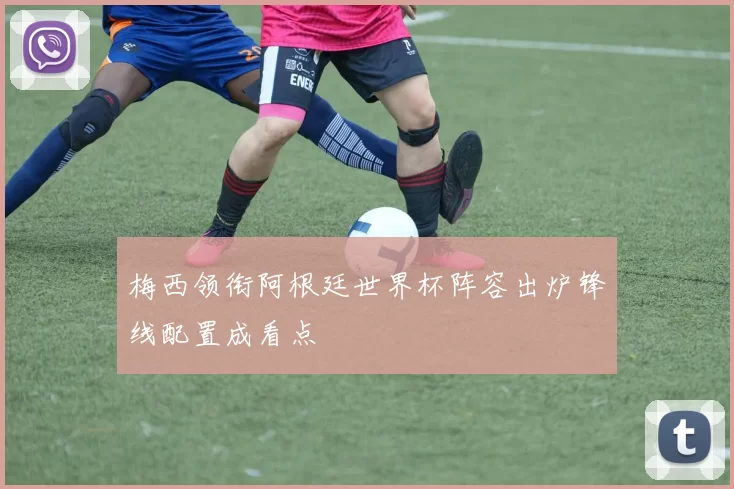 梅西领衔阿根廷世界杯阵容出炉锋线配置成看点