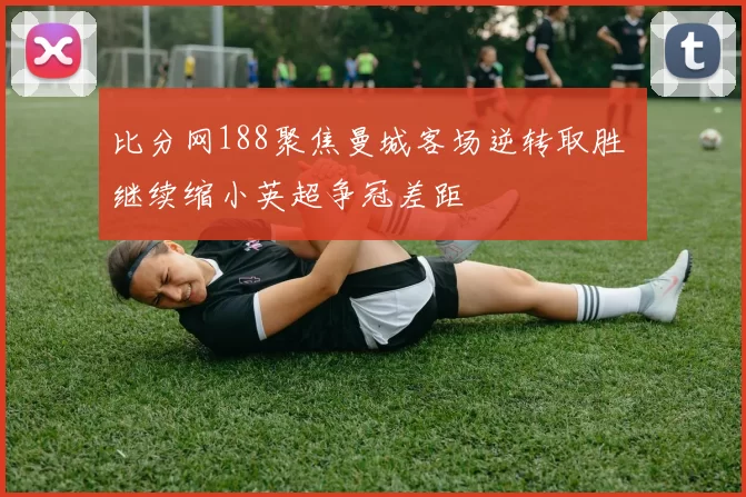 比分网188聚焦曼城客场逆转取胜 继续缩小英超争冠差距