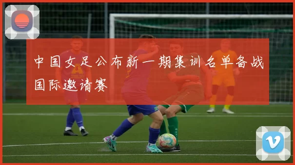 中国女足公布新一期集训名单备战国际邀请赛