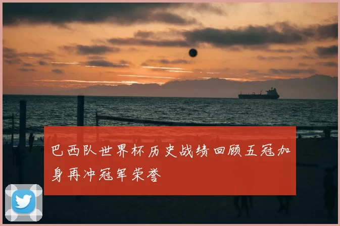 巴西队世界杯历史战绩回顾五冠加身再冲冠军荣誉
