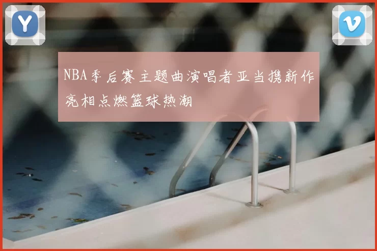 NBA季后赛主题曲演唱者亚当携新作亮相点燃篮球热潮