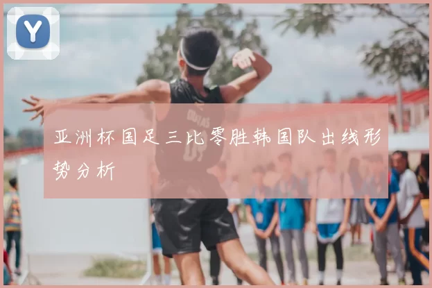 亚洲杯国足三比零胜韩国队出线形势分析