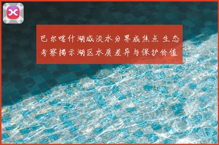 巴尔喀什湖咸淡水分界成焦点 生态考察揭示湖区水质差异与保护价值
