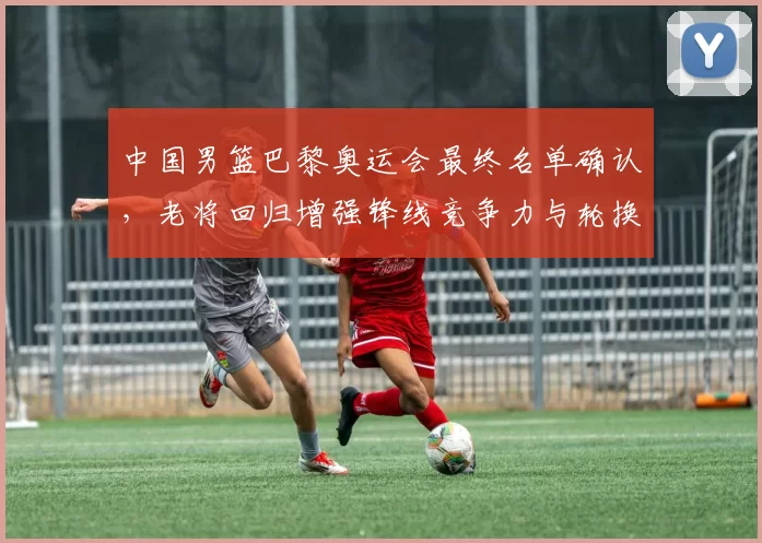 中国男篮巴黎奥运会最终名单确认，老将回归增强锋线竞争力与轮换深度