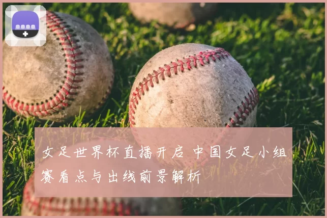 女足世界杯直播开启 中国女足小组赛看点与出线前景解析