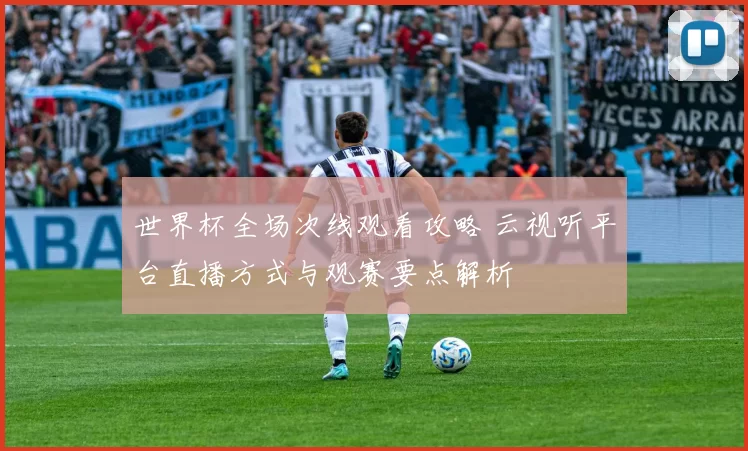 世界杯全场次线观看攻略 云视听平台直播方式与观赛要点解析