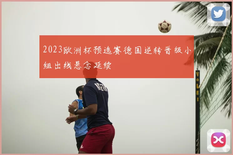 2023欧洲杯预选赛德国逆转晋级小组出线悬念延续