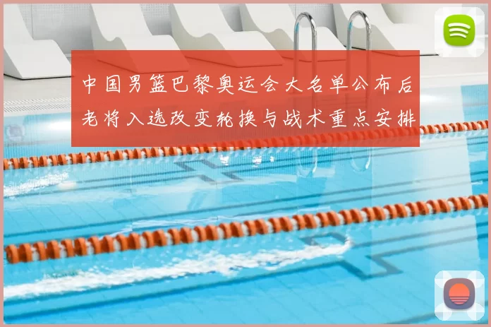 中国男篮巴黎奥运会大名单公布后老将入选改变轮换与战术重点安排