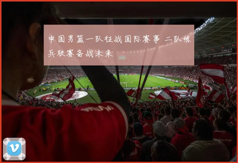 中国男篮一队征战国际赛事 二队练兵联赛备战未来
