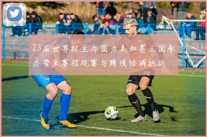 23届世界杯主办国为美加墨三国承办带来赛程观赛与跨境协调挑战