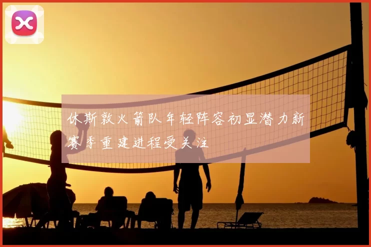 休斯敦火箭队年轻阵容初显潜力新赛季重建进程受关注