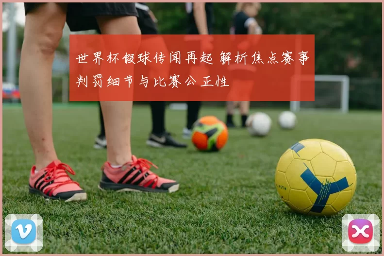 世界杯假球传闻再起 解析焦点赛事判罚细节与比赛公正性