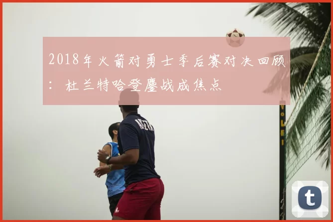 2018年火箭对勇士季后赛对决回顾：杜兰特哈登鏖战成焦点