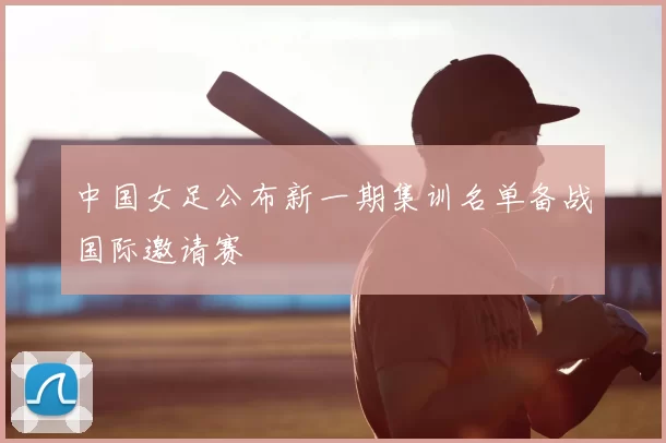 中国女足公布新一期集训名单备战国际邀请赛