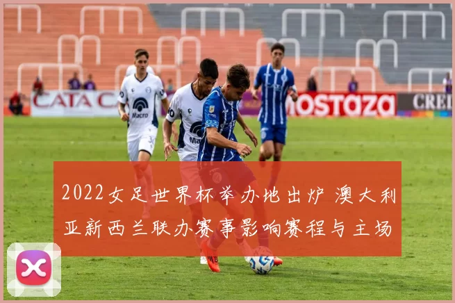 2022女足世界杯举办地出炉 澳大利亚新西兰联办赛事影响赛程与主场优势