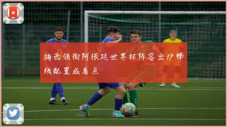 梅西领衔阿根廷世界杯阵容出炉锋线配置成看点