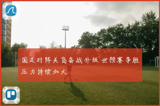 国足对阵关岛备战升级 世预赛争胜压力持续加大