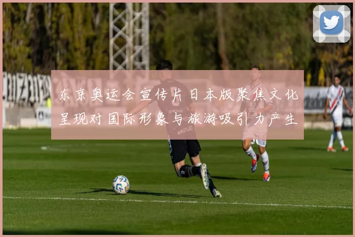 东京奥运会宣传片日本版聚焦文化呈现对国际形象与旅游吸引力产生影响