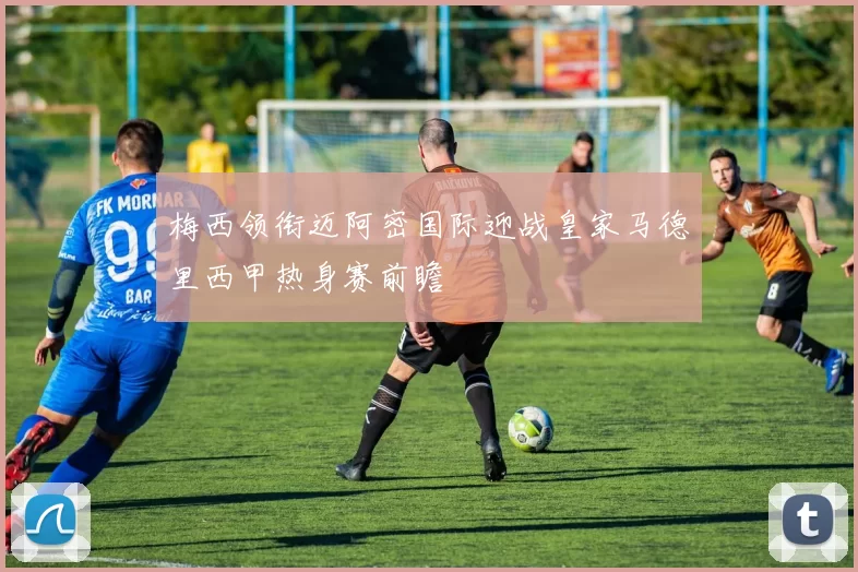 梅西领衔迈阿密国际迎战皇家马德里西甲热身赛前瞻