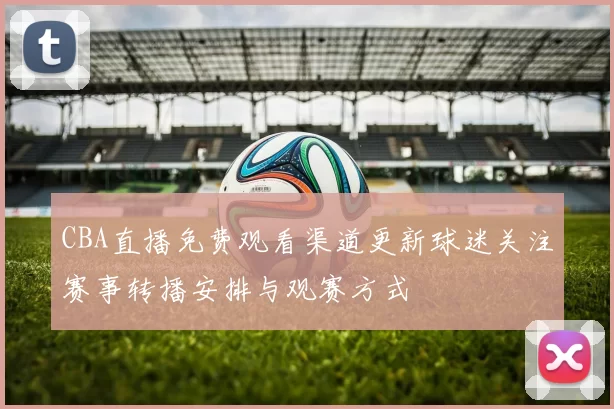 CBA直播免费观看渠道更新球迷关注赛事转播安排与观赛方式