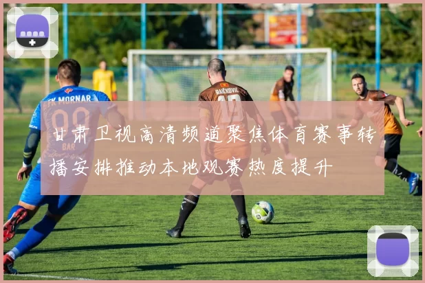 甘肃卫视高清频道聚焦体育赛事转播安排推动本地观赛热度提升