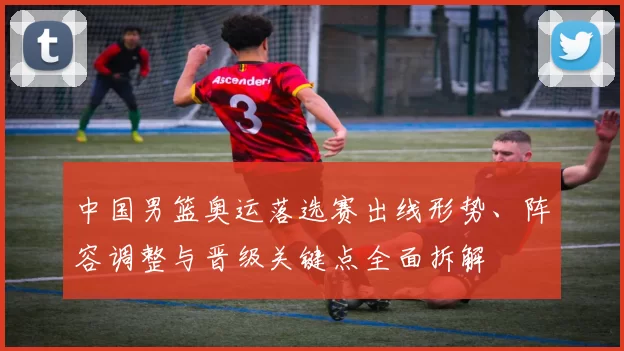 中国男篮奥运落选赛出线形势、阵容调整与晋级关键点全面拆解