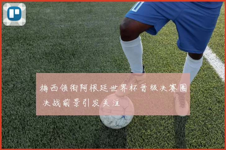 梅西领衔阿根廷世界杯晋级决赛圈 决战前景引发关注