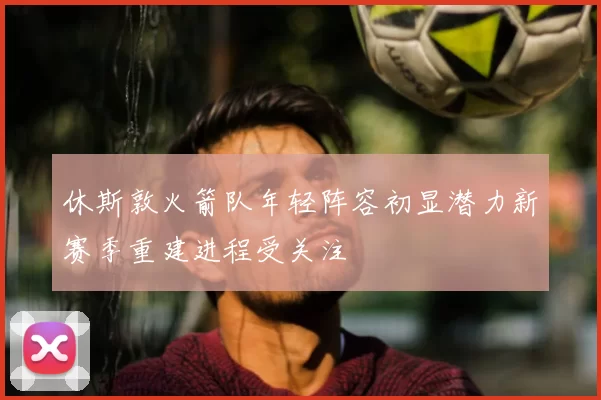 休斯敦火箭队年轻阵容初显潜力新赛季重建进程受关注