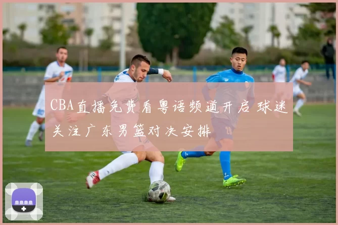 CBA直播免费看粤语频道开启 球迷关注广东男篮对决安排